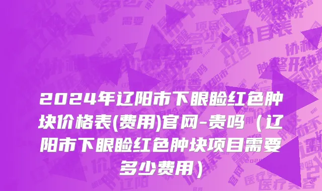 2024年辽阳市下眼睑红色肿块价格表(费用)官网-贵吗（辽阳市下眼睑红色肿块项目需要多少费用）