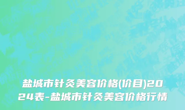 盐城市针灸美容价格(价目)2024表-盐城市针灸美容价格行情