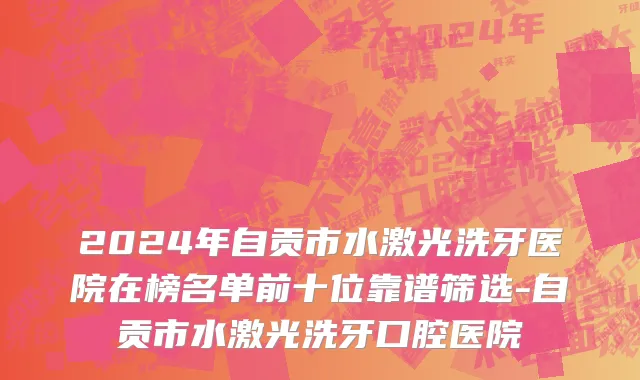 2024年自贡市水激光洗牙医院在榜名单前十位靠谱筛选-自贡市水激光洗牙口腔医院