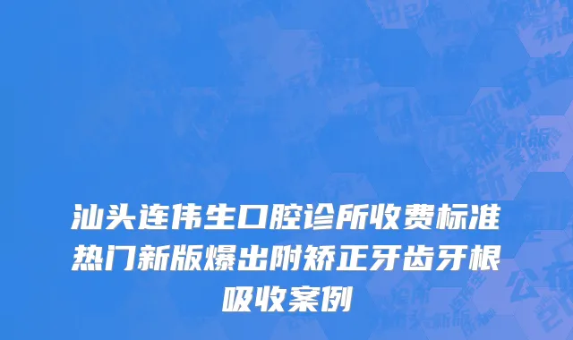 汕头连伟生口腔诊所收费标准热门新版爆出附矫正牙齿牙根吸收案例