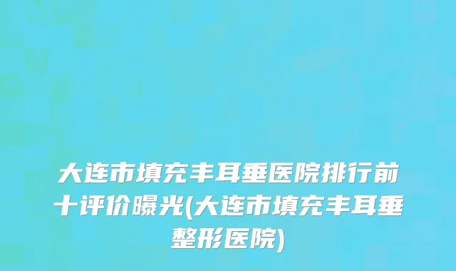 大连市填充丰耳垂医院排行前十评价曝光(大连市填充丰耳垂整形医院)