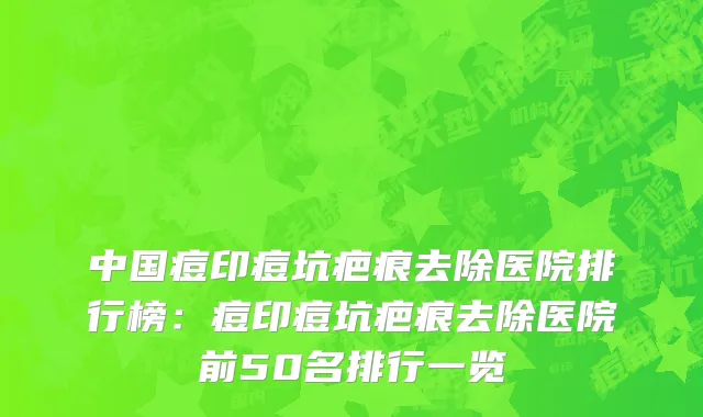 中国痘印痘坑疤痕去除医院排行榜：痘印痘坑疤痕去除医院前50名排行一览