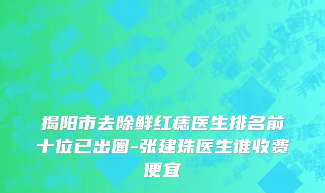 揭阳市去除鲜红痣医生排名前十位已出圈-张建珠医生谁收费便宜