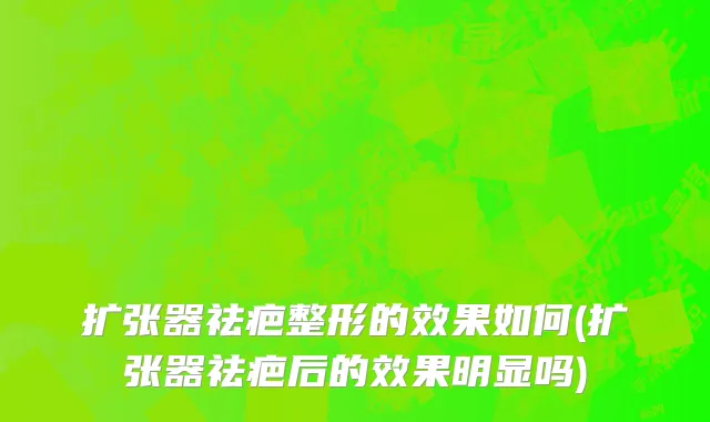 扩张器祛疤整形的效果如何(扩张器祛疤后的效果明显吗)