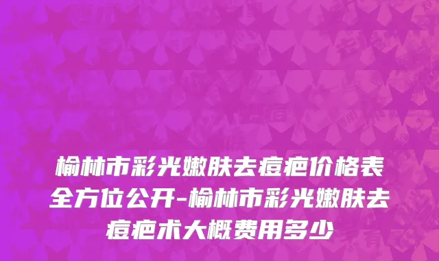 榆林市彩光嫩肤去痘疤价格表全方位公开-榆林市彩光嫩肤去痘疤术大概费用多少