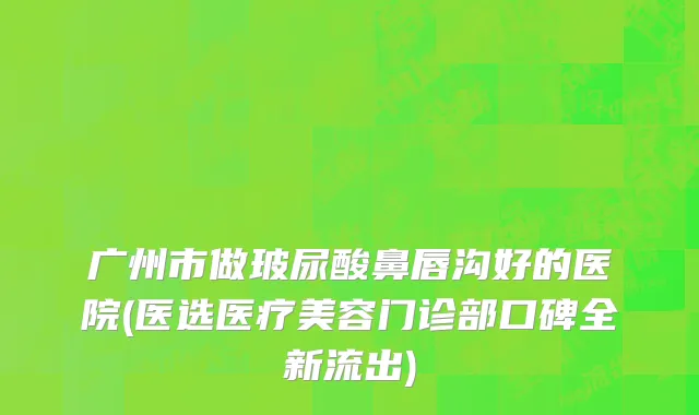 广州市做玻尿酸鼻唇沟好的医院(医选医疗美容门诊部口碑全新流出)