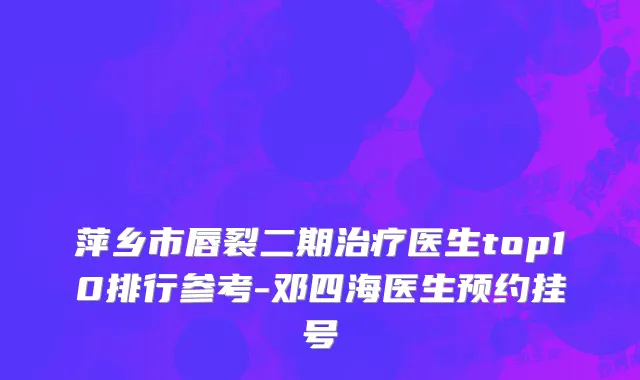 萍乡市唇裂二期治疗医生top10排行参考-邓四海医生预约挂号
