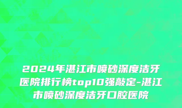 2024年湛江市喷砂深度洁牙医院排行榜top10强敲定-湛江市喷砂深度洁牙口腔医院
