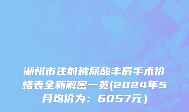 湖州市注射玻尿酸丰唇手术价格表全新解密一览(2024年5月均价为：6057元）