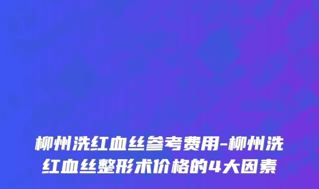 柳州洗红血丝参考费用-柳州洗红血丝整形术价格的4大因素