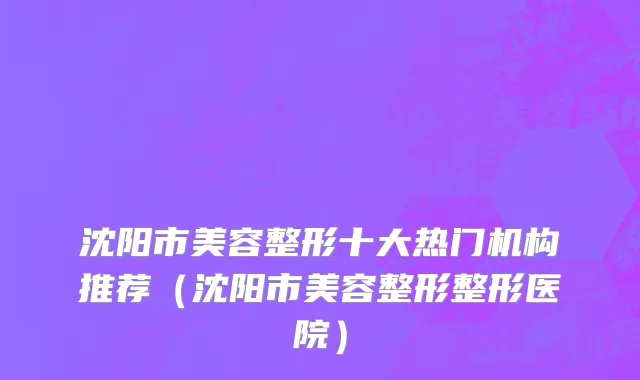 沈阳市美容整形十大热门机构推荐（沈阳市美容整形整形医院）