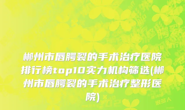 郴州市唇腭裂的手术治疗医院排行榜top10实力机构筛选(郴州市唇腭裂的手术治疗整形医院)