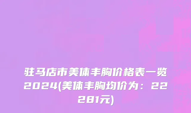 驻马店市美体丰胸价格表一览2024(美体丰胸均价为：22281元)
