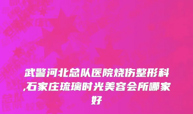 武警河北总队医院烧伤整形科,石家庄琉璃时光美容会所哪家好