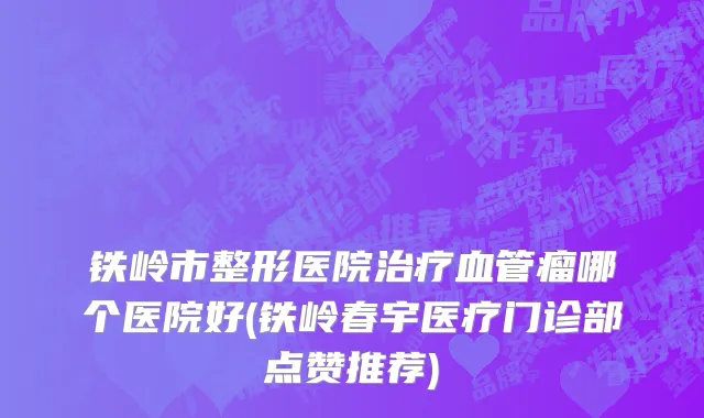 铁岭市整形医院治疗血管瘤哪个医院好(铁岭春宇医疗门诊部点赞推荐)