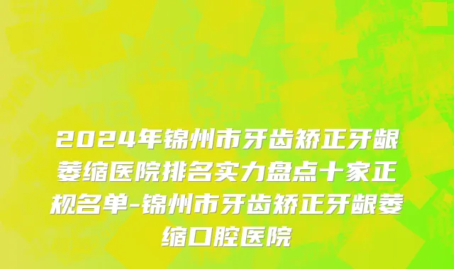 2024年锦州市牙齿矫正牙龈萎缩医院排名实力盘点十家正规名单-锦州市牙齿矫正牙龈萎缩口腔医院