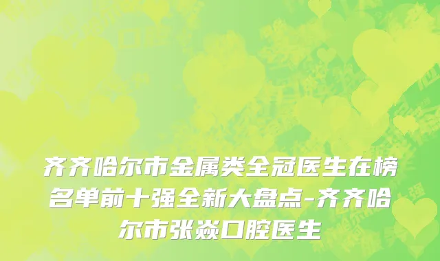 齐齐哈尔市金属类全冠医生在榜名单前十强全新大盘点-齐齐哈尔市张焱口腔医生