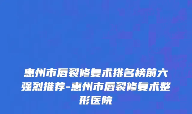 惠州市唇裂修复术排名榜前六强烈推荐-惠州市唇裂修复术整形医院