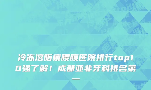 冷冻溶脂瘦腰腹医院排行top10强了解!成都亚非牙科排名第一