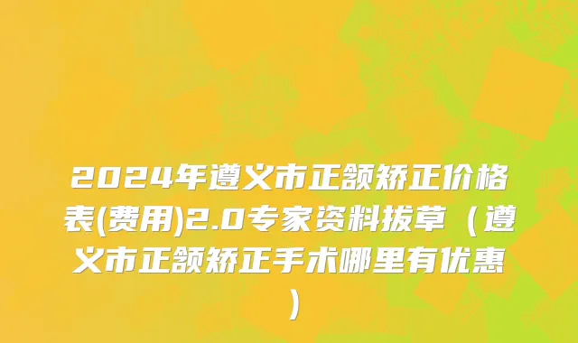 2024年遵义市正颔矫正价格表(费用)2.0专家资料拔草（遵义市正颔矫正手术哪里有优惠）