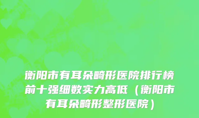 衡阳市有耳朵畸形医院排行榜前十强细数实力高低（衡阳市有耳朵畸形整形医院）