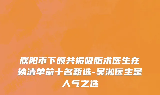 濮阳市下颌共振吸脂术医生在榜清单前十名甄选-吴淞医生是人气之选