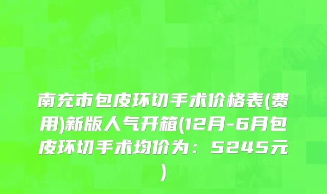 南充市包皮环切手术价格表(费用)新版人气开箱(12月-6月包皮环切手术均价为：5245元)