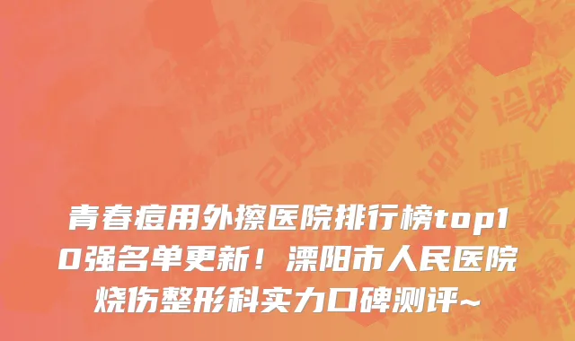 青春痘用外擦医院排行榜top10强名单更新！溧阳市人民医院烧伤整形科实力口碑测评~