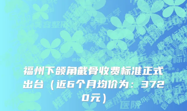 福州下颌角截骨收费标准正式出台(近6个月均价为:3720元)