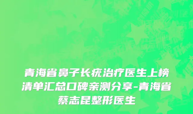 青海省鼻子长疣治疗医生上榜清单汇总口碑亲测分享-青海省蔡志昆整形医生