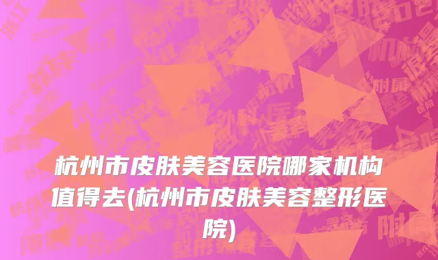 杭州市皮肤美容医院哪家机构值得去(杭州市皮肤美容整形医院)