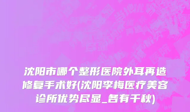 沈阳市哪个整形医院外耳再造修复手术好(沈阳李梅医疗美容诊所优势尽显_各有千秋)