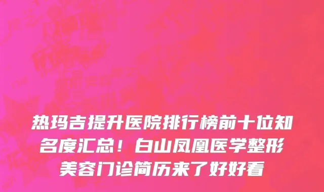 热玛吉提升医院排行榜前十位知名度汇总!白山凤凰医学整形美容门诊简历来了好好看