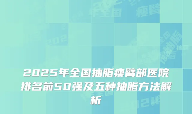 2025年全国抽脂瘦臂部医院排名前50强及五种抽脂方法解析