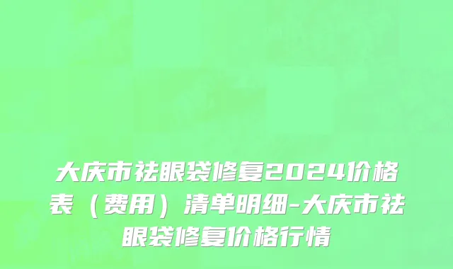 大庆市祛眼袋修复2024价格表（费用）清单明细-大庆市祛眼袋修复价格行情