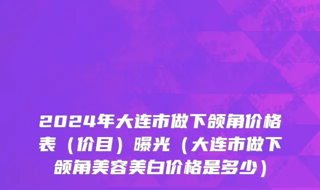 2024年大连市做下颌角价格表（价目）曝光（大连市做下颌角美容美白价格是多少）