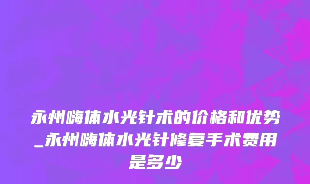 永州嗨体水光针术的价格和优势_永州嗨体水光针修复手术费用是多少