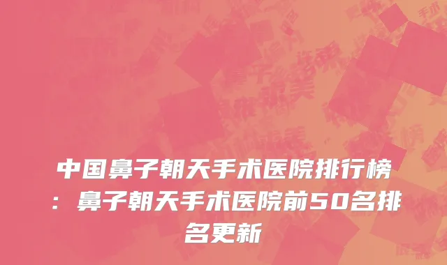 中国鼻子朝天手术医院排行榜：鼻子朝天手术医院前50名排名更新