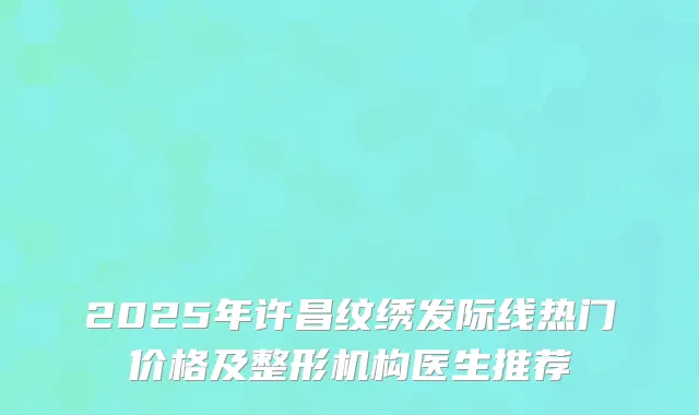 2025年许昌纹绣发际线热门价格及整形机构医生推荐