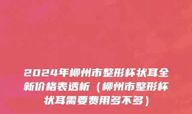 2024年柳州市整形杯状耳全新价格表透析（柳州市整形杯状耳需要费用多不多）