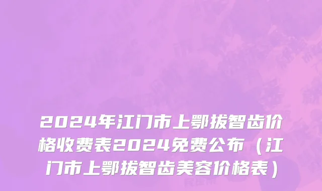 2024年江门市上鄂拔智齿价格收费表2024免费公布（江门市上鄂拔智齿美容价格表）