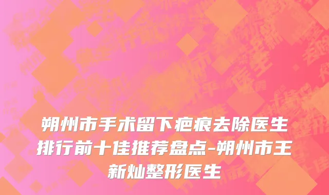 朔州市手术留下疤痕去除医生排行前十佳推荐盘点-朔州市王新灿整形医生