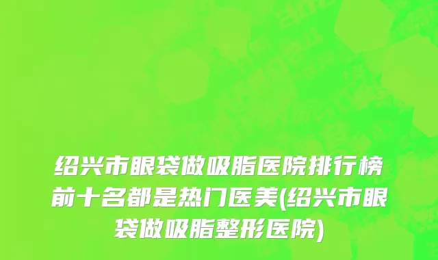 绍兴市眼袋做吸脂医院排行榜前十名都是热门医美(绍兴市眼袋做吸脂整形医院)
