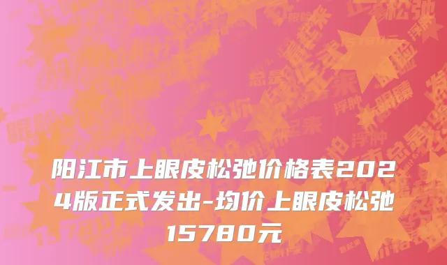 阳江市上眼皮松弛价格表2024版正式发出-均价上眼皮松弛15780元