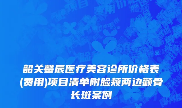 韶关馨辰医疗美容诊所价格表(费用)项目清单附脸颊两边颧骨长斑案例