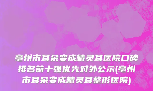 亳州市耳朵变成精灵耳医院口碑排名前十强优先对外公示(亳州市耳朵变成精灵耳整形医院)
