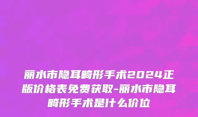 丽水市隐耳畸形手术2024正版价格表免费获取-丽水市隐耳畸形手术是什么价位