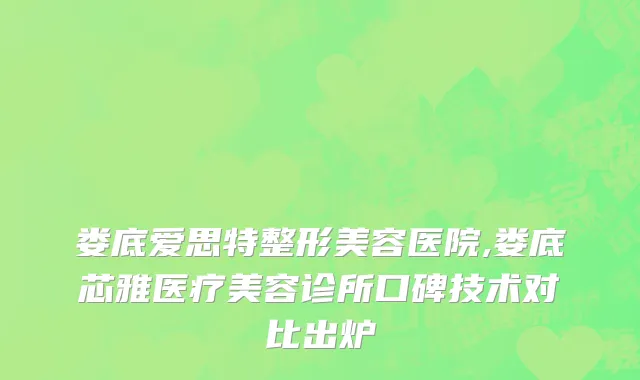 娄底爱思特整形美容医院,娄底芯雅医疗美容诊所口碑技术对比出炉