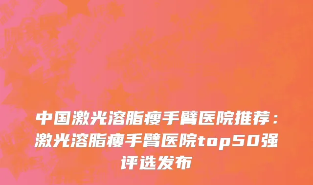 中国激光溶脂瘦手臂医院推荐：激光溶脂瘦手臂医院top50强评选发布