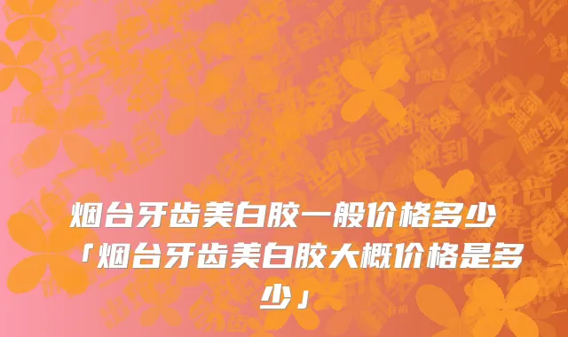 烟台牙齿美白胶一般价格多少「烟台牙齿美白胶大概价格是多少」